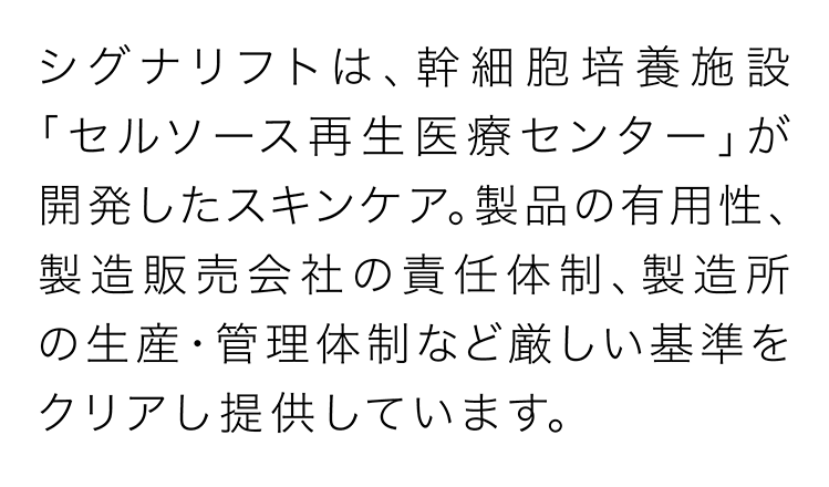 シグナリフトは、幹細胞培養施設「セルソース再生医療センター」が開発したスキンケア。製品の有用性、製造販売会社の責任体制、製造所の生産・管理体制など厳しい基準をクリアし提供しています。