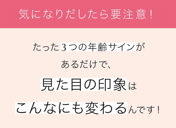 気になり出したら要注意！ たった3つの年齢サインがあるだけで、見た目の印象はこんなにも変わるんです！