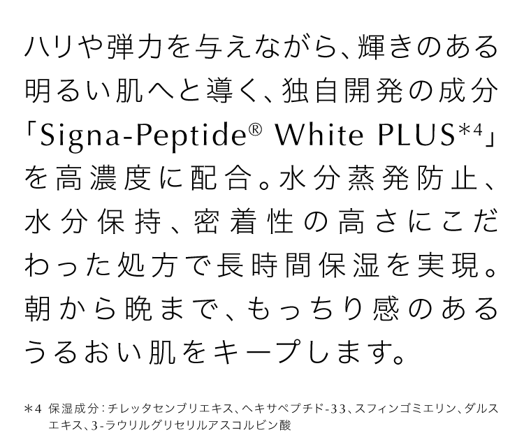 ハリや弾力を与えながら、輝きのある明るい肌へと導く、独自開発の成分「Signa-Peptide® White PLUS＊4」を高濃度に配合。水分蒸発防止、水分保持、密着性の高さにこだわった処方で長時間保湿を実現。朝から晩まで、もっちり感のあるうるおい肌をキープします。